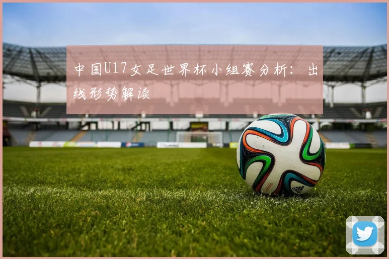 中国U17女足世界杯小组赛分析：出线形势解读