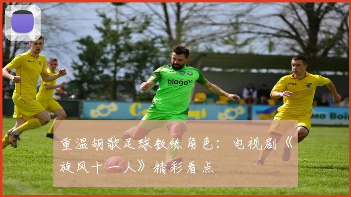 重温胡歌足球教练角色：电视剧《旋风十一人》精彩看点