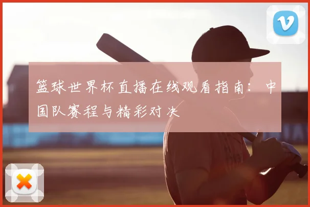 篮球世界杯直播在线观看指南：中国队赛程与精彩对决