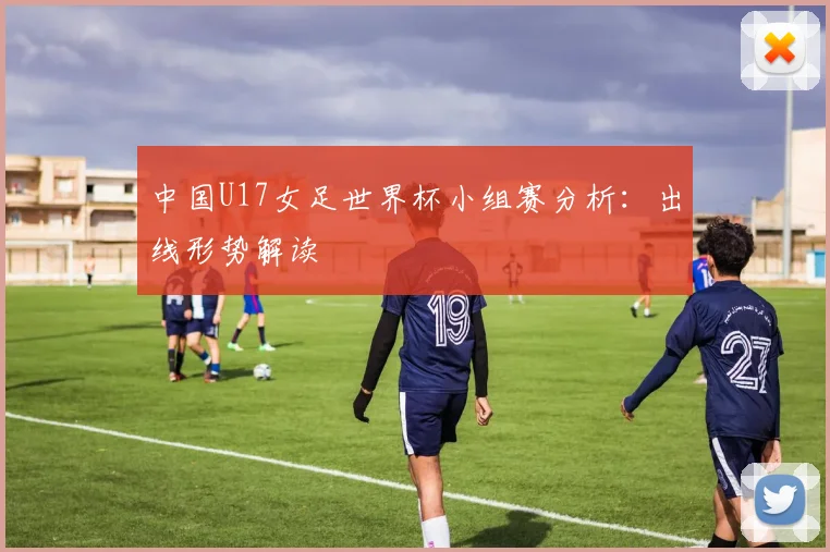 中国U17女足世界杯小组赛分析：出线形势解读