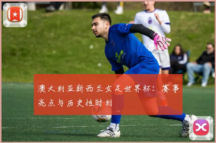 澳大利亚新西兰女足世界杯：赛事亮点与历史性时刻